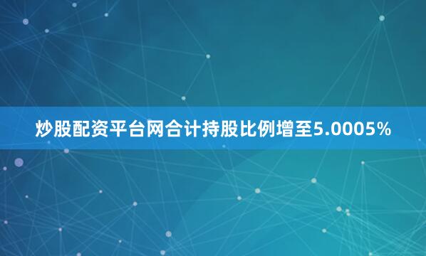 炒股配资平台网合计持股比例增至5.0005%