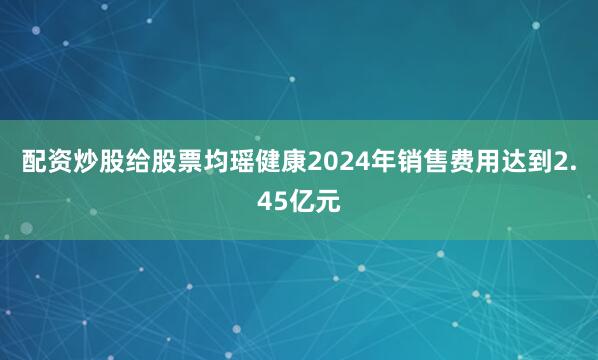 配资炒股给股票均瑶健康2024年销售费用达到2.45亿元